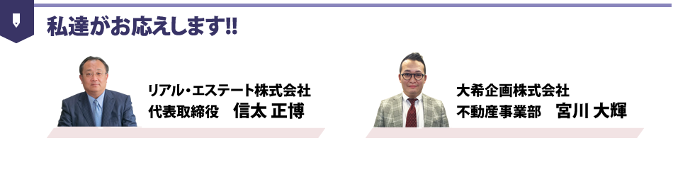 私達がお応えします!!｜リアル・エステート株式会社 代表取締役 信太 正博｜大希企画株式会社 不動産事業部 宮川 大輝